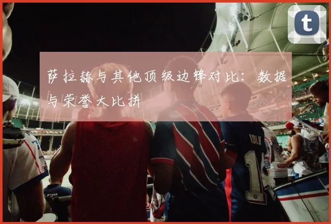 萨拉赫与其他顶级边锋对比：数据与荣誉大比拼