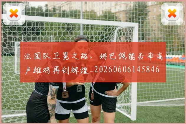 法国队卫冕之路，姆巴佩能否率高卢雄鸡再创辉煌_20260606145846