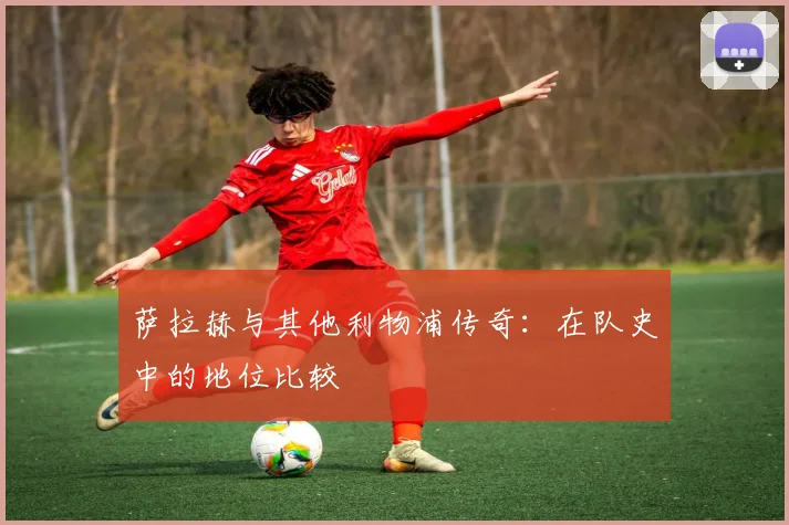 萨拉赫与其他利物浦传奇：在队史中的地位比较