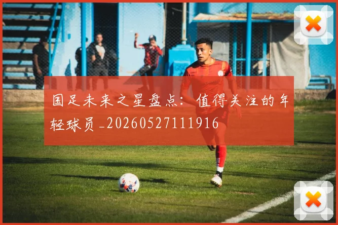 国足未来之星盘点：值得关注的年轻球员_20260527111916