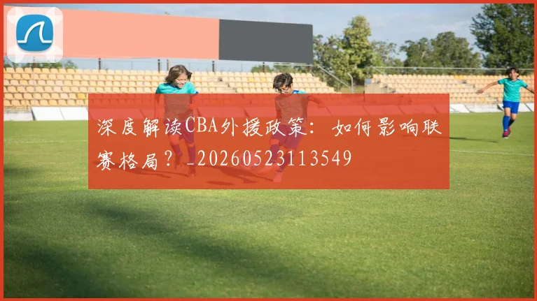 深度解读CBA外援政策：如何影响联赛格局？_20260523113549
